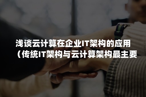 浅谈云计算在企业IT架构的应用（传统IT架构与云计算架构最主要的区别有哪些?）