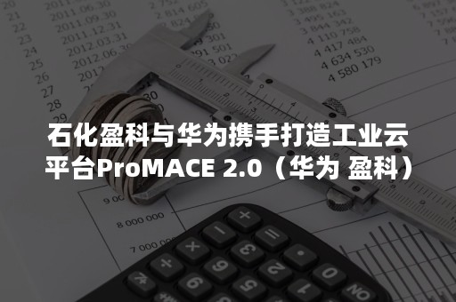 石化盈科与华为携手打造工业云平台ProMACE 2.0（华为 盈科）