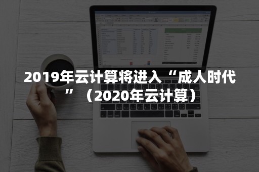 2019年云计算将进入“成人时代”（2020年云计算）