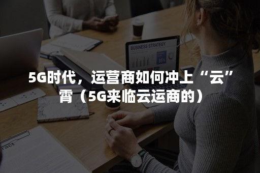 5G时代，运营商如何冲上“云”霄（5G来临云运商的）