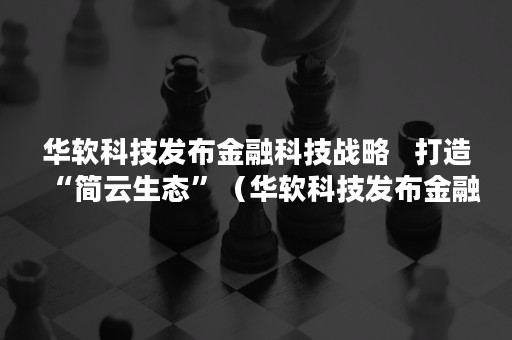 华软科技发布金融科技战略   打造“简云生态”（华软科技发布金融科技战略的公告）