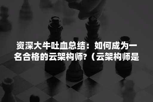 资深大牛吐血总结：如何成为一名合格的云架构师?（云架构师是做什么的）