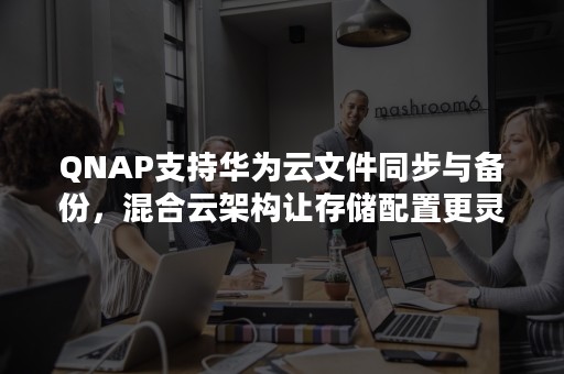 QNAP支持华为云文件同步与备份，混合云架构让存储配置更灵活