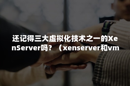 还记得三大虚拟化技术之一的XenServer吗？（xenserver和vmware）