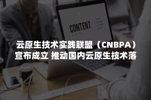 云原生技术实践联盟（CNBPA）宣布成立 推动国内云原生技术落地（云原生技术实践峰会）