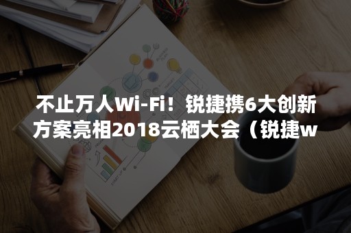 不止万人Wi-Fi！锐捷携6大创新方案亮相2018云栖大会（锐捷wifi全覆盖）