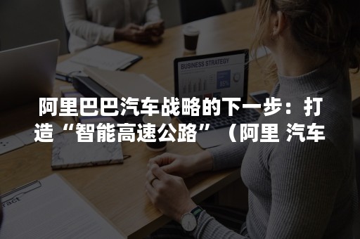 阿里巴巴汽车战略的下一步：打造“智能高速公路”（阿里 汽车）