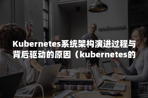 Kubernetes系统架构演进过程与背后驱动的原因（kubernetes的特点）