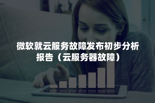 微软就云服务故障发布初步分析报告（云服务器故障）