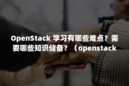 OpenStack 学习有哪些难点？需要哪些知识储备？（openstack云平台搭建）