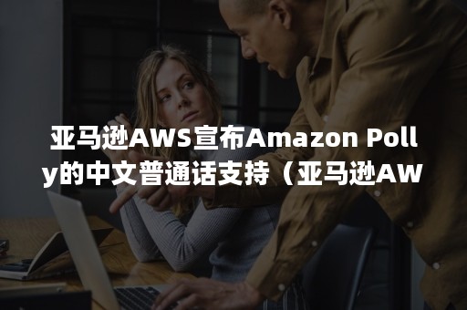 亚马逊AWS宣布Amazon Polly的中文普通话支持（亚马逊AWs）