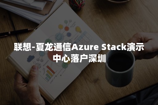 联想-夏龙通信Azure Stack演示中心落户深圳