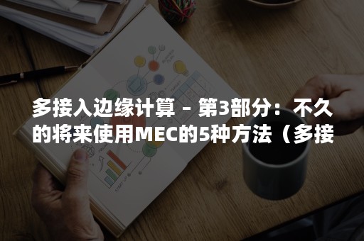 多接入边缘计算 – 第3部分：不久的将来使用MEC的5种方法（多接入边缘计算和移动边缘计算）
