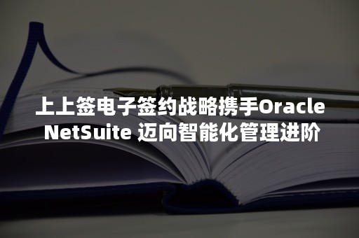 上上签电子签约战略携手Oracle NetSuite 迈向智能化管理进阶之路（上上签电子签约平台逾期能签吗）