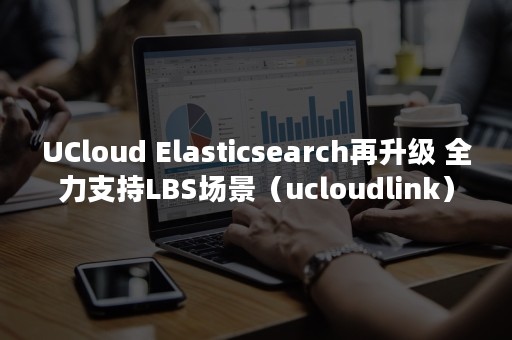 UCloud Elasticsearch再升级 全力支持LBS场景（ucloudlink）