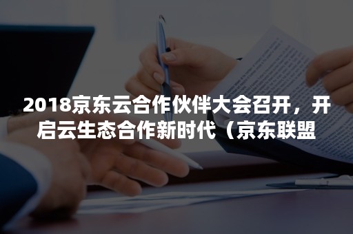 2018京东云合作伙伴大会召开，开启云生态合作新时代（京东联盟2020合作伙伴大会）