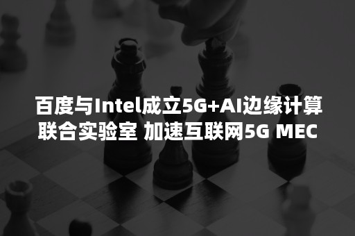 百度与Intel成立5G+AI边缘计算联合实验室 加速互联网5G MEC应用创新（ai 会议）