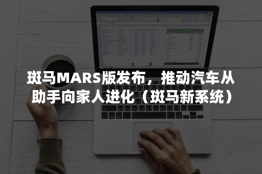 斑马MARS版发布，推动汽车从助手向家人进化（斑马新系统）