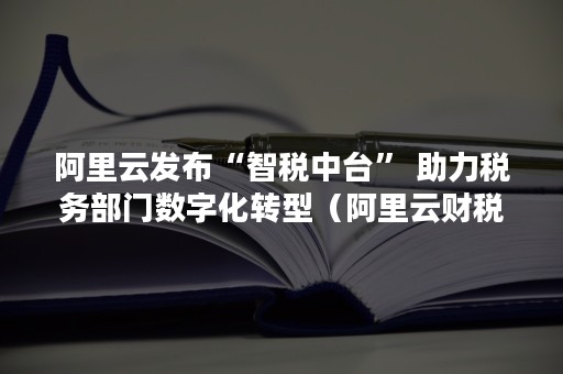 阿里云发布“智税中台” 助力税务部门数字化转型（阿里云财税）