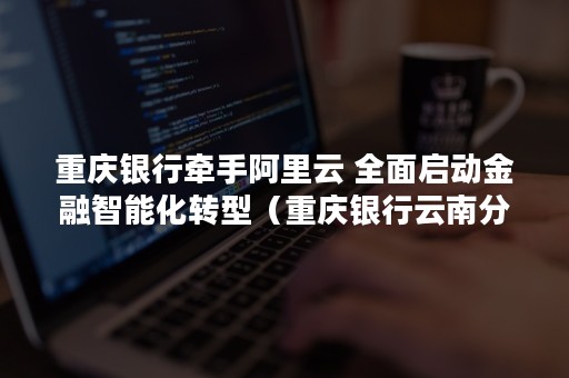 重庆银行牵手阿里云 全面启动金融智能化转型（重庆银行云南分行）