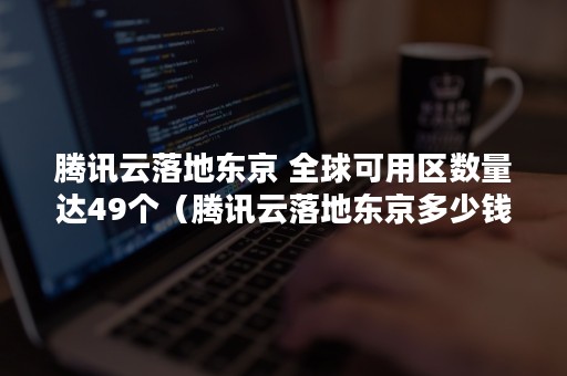 腾讯云落地东京 全球可用区数量达49个（腾讯云落地东京多少钱）