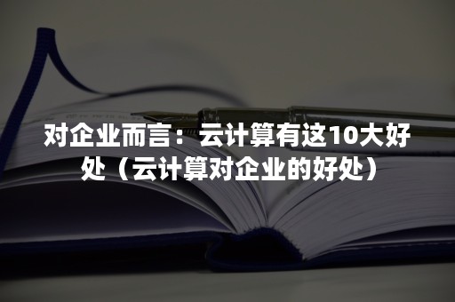 对企业而言：云计算有这10大好处（云计算对企业的好处）