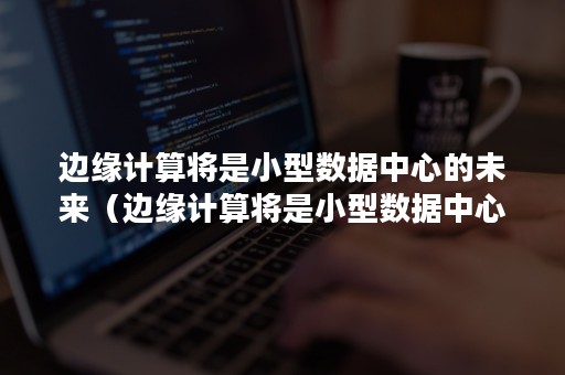 边缘计算将是小型数据中心的未来（边缘计算将是小型数据中心的未来发展趋势）