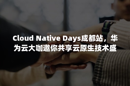 Cloud Native Days成都站，华为云大咖邀你共享云原生技术盛宴（cloudchat邀请码）