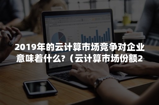 2019年的云计算市场竞争对企业意味着什么?（云计算市场份额2019）