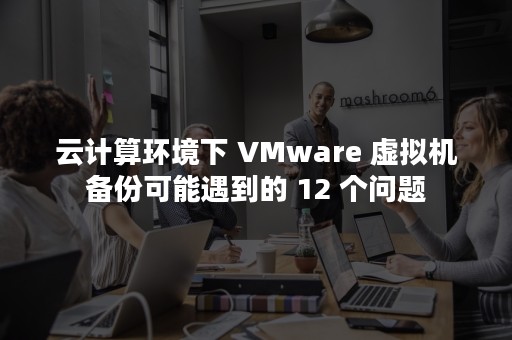 云计算环境下 VMware 虚拟机备份可能遇到的 12 个问题