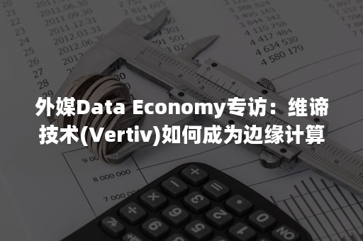 外媒Data Economy专访：维谛技术(Vertiv)如何成为边缘计算领域的先驱（外媒大赞冬奥会开幕式）