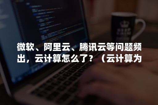 微软、阿里云、腾讯云等问题频出，云计算怎么了？（云计算为什么会出现）