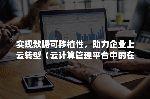 实现数据可移植性，助力企业上云转型（云计算管理平台中的在线迁移和高可用性功能需要）