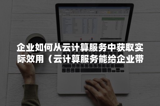 企业如何从云计算服务中获取实际效用（云计算服务能给企业带来什么样的利益）