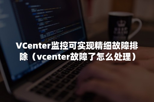VCenter监控可实现精细故障排除（vcenter故障了怎么处理）