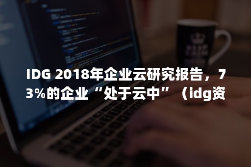 IDG 2018年企业云研究报告，73%的企业“处于云中”（idg资本招聘）