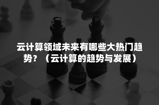 云计算领域未来有哪些大热门趋势？（云计算的趋势与发展）