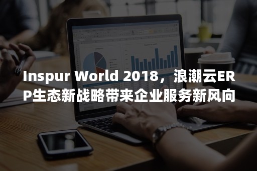 Inspur World 2018，浪潮云ERP生态新战略带来企业服务新风向（inspur浪潮）