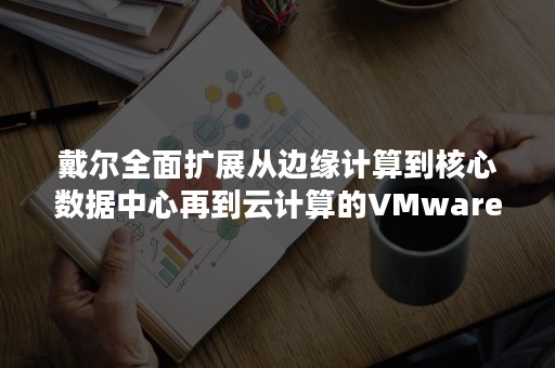戴尔全面扩展从边缘计算到核心数据中心再到云计算的VMware 解决方案组合