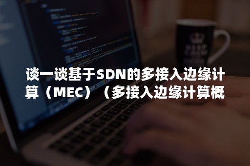 谈一谈基于SDN的多接入边缘计算（MEC）（多接入边缘计算概念）