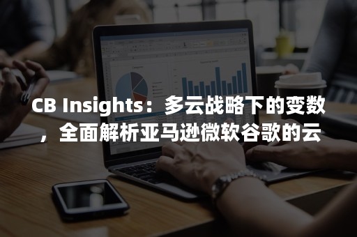 CB Insights：多云战略下的变数，全面解析亚马逊微软谷歌的云战争（cba）