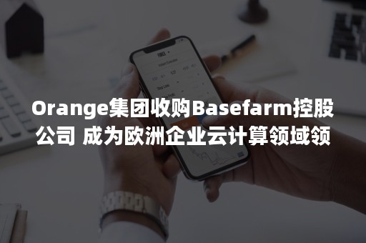 Orange集团收购Basefarm控股公司 成为欧洲企业云计算领域领导者（Orange集团）