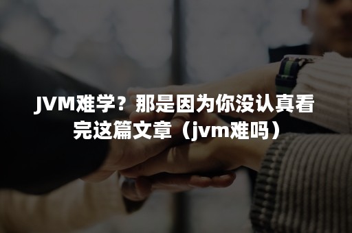 JVM难学？那是因为你没认真看完这篇文章（jvm难吗）