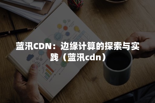 蓝汛CDN：边缘计算的探索与实践（蓝汛cdn）