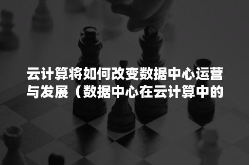 云计算将如何改变数据中心运营与发展（数据中心在云计算中的应用）