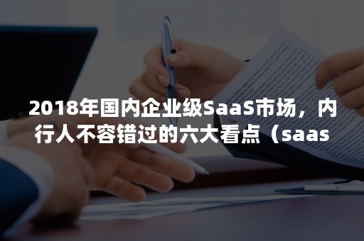 2018年国内企业级SaaS市场，内行人不容错过的六大看点（saas行业分析）