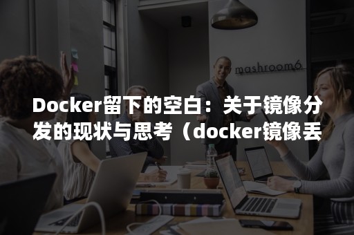 Docker留下的空白：关于镜像分发的现状与思考（docker镜像丢失）