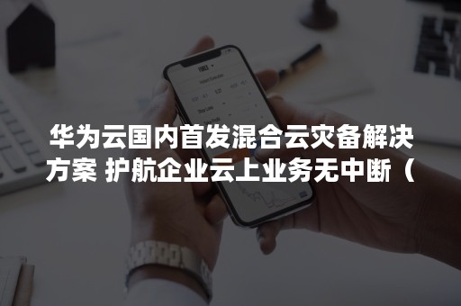 华为云国内首发混合云灾备解决方案 护航企业云上业务无中断（华为云的解决方案）