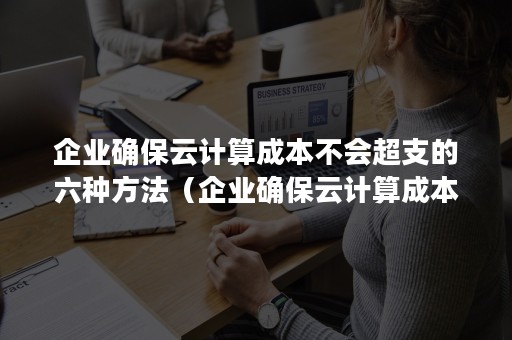 企业确保云计算成本不会超支的六种方法（企业确保云计算成本不会超支的六种方法是什么）