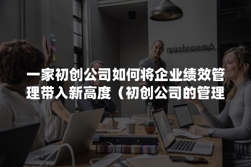 一家初创公司如何将企业绩效管理带入新高度（初创公司的管理模式）